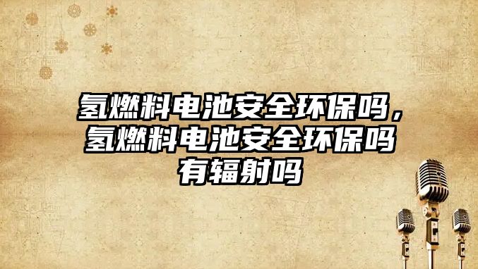 氫燃料電池安全環(huán)保嗎，氫燃料電池安全環(huán)保嗎有輻射嗎
