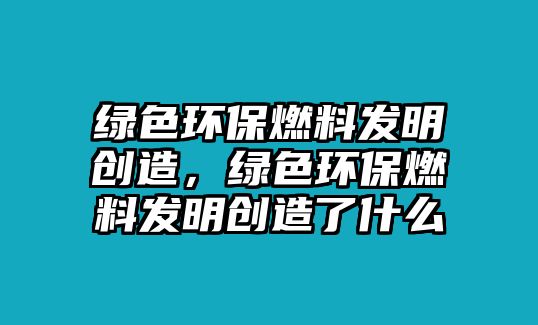 綠色環(huán)保燃料發(fā)明創(chuàng)造，綠色環(huán)保燃料發(fā)明創(chuàng)造了什么