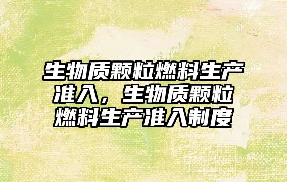 生物質(zhì)顆粒燃料生產(chǎn)準入，生物質(zhì)顆粒燃料生產(chǎn)準入制度