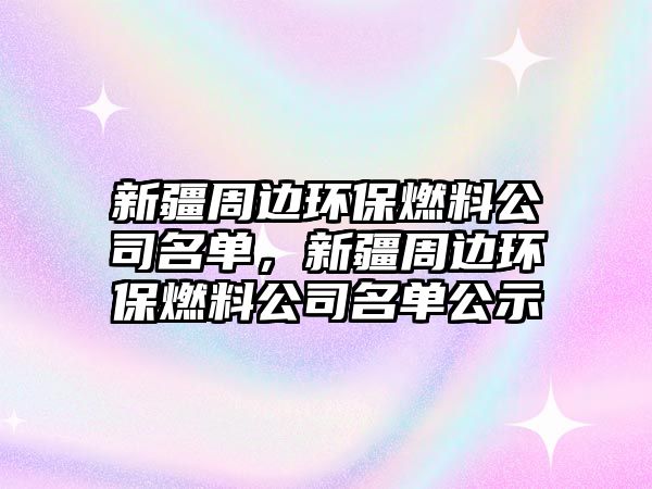 新疆周邊環(huán)保燃料公司名單，新疆周邊環(huán)保燃料公司名單公示