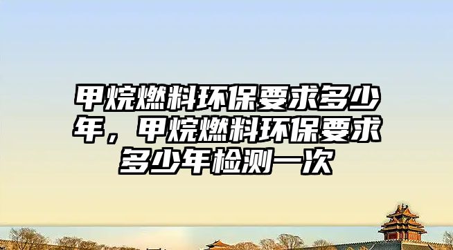 甲烷燃料環(huán)保要求多少年，甲烷燃料環(huán)保要求多少年檢測一次