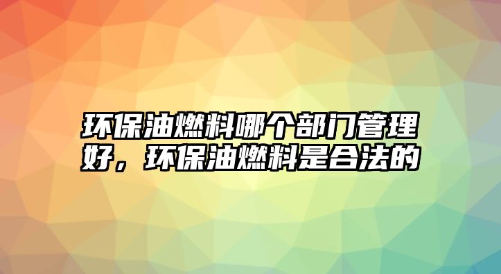 環(huán)保油燃料哪個部門管理好，環(huán)保油燃料是合法的