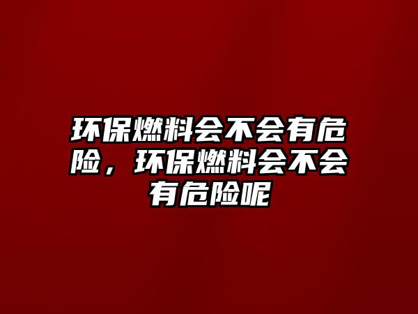 環(huán)保燃料會不會有危險，環(huán)保燃料會不會有危險呢