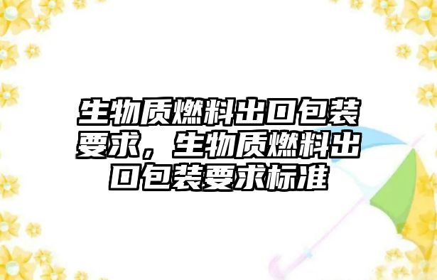 生物質(zhì)燃料出口包裝要求，生物質(zhì)燃料出口包裝要求標(biāo)準(zhǔn)