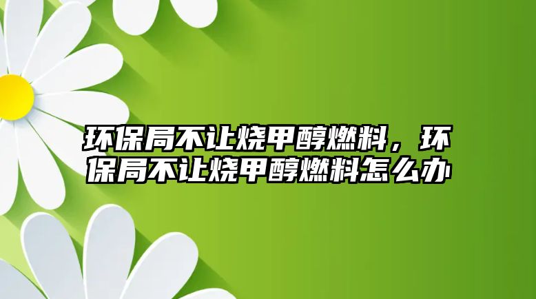 環(huán)保局不讓燒甲醇燃料，環(huán)保局不讓燒甲醇燃料怎么辦