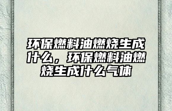 環(huán)保燃料油燃燒生成什么，環(huán)保燃料油燃燒生成什么氣體