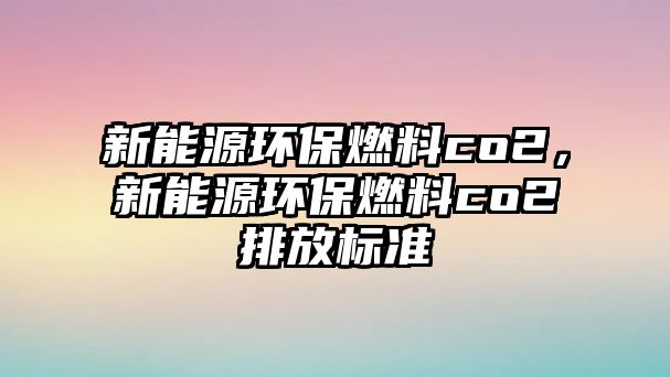 新能源環(huán)保燃料co2，新能源環(huán)保燃料co2排放標準