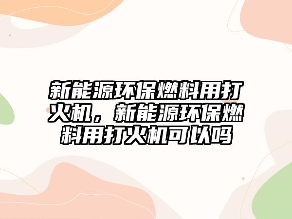 新能源環(huán)保燃料用打火機(jī)，新能源環(huán)保燃料用打火機(jī)可以嗎