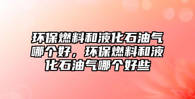 環(huán)保燃料和液化石油氣哪個(gè)好，環(huán)保燃料和液化石油氣哪個(gè)好些