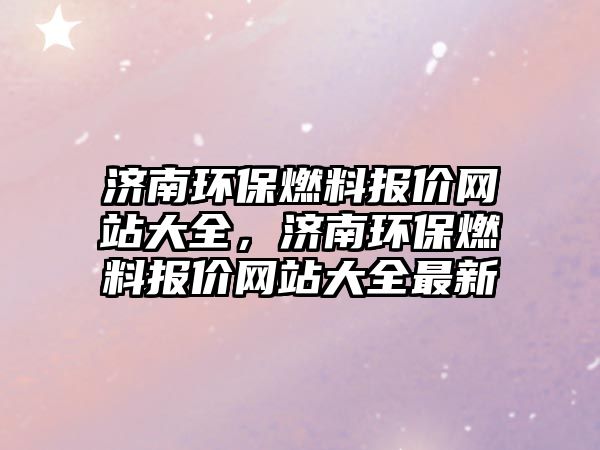 濟(jì)南環(huán)保燃料報價網(wǎng)站大全，濟(jì)南環(huán)保燃料報價網(wǎng)站大全最新