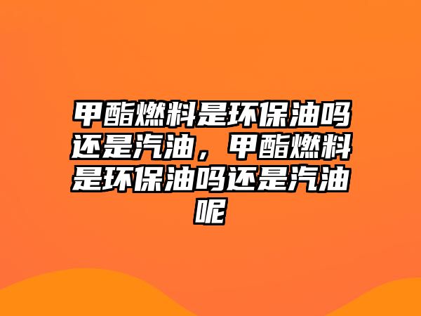 甲酯燃料是環(huán)保油嗎還是汽油，甲酯燃料是環(huán)保油嗎還是汽油呢