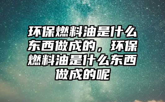 環(huán)保燃料油是什么東西做成的，環(huán)保燃料油是什么東西做成的呢