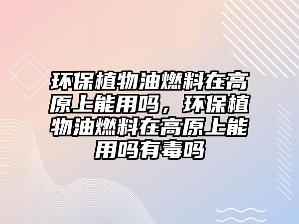 環(huán)保植物油燃料在高原上能用嗎，環(huán)保植物油燃料在高原上能用嗎有毒嗎