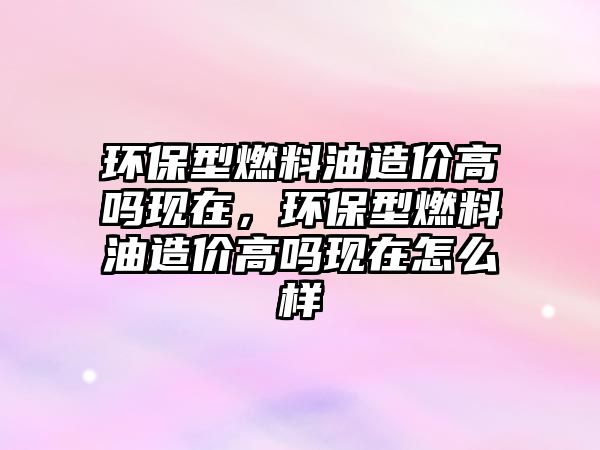 環(huán)保型燃料油造價(jià)高嗎現(xiàn)在，環(huán)保型燃料油造價(jià)高嗎現(xiàn)在怎么樣