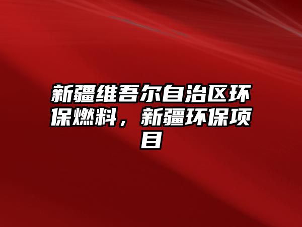 新疆維吾爾自治區(qū)環(huán)保燃料，新疆環(huán)保項目
