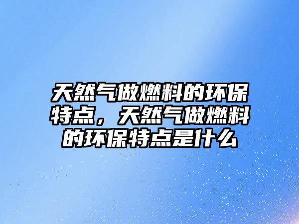 天然氣做燃料的環(huán)保特點，天然氣做燃料的環(huán)保特點是什么