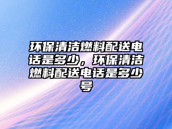 環(huán)保清潔燃料配送電話是多少，環(huán)保清潔燃料配送電話是多少號(hào)