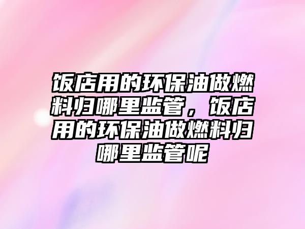 飯店用的環(huán)保油做燃料歸哪里監(jiān)管，飯店用的環(huán)保油做燃料歸哪里監(jiān)管呢