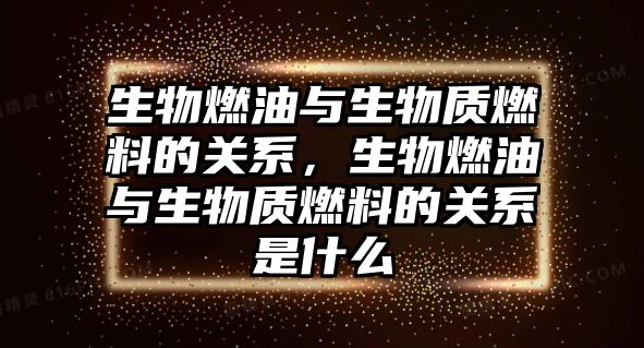 生物燃油與生物質(zhì)燃料的關(guān)系，生物燃油與生物質(zhì)燃料的關(guān)系是什么