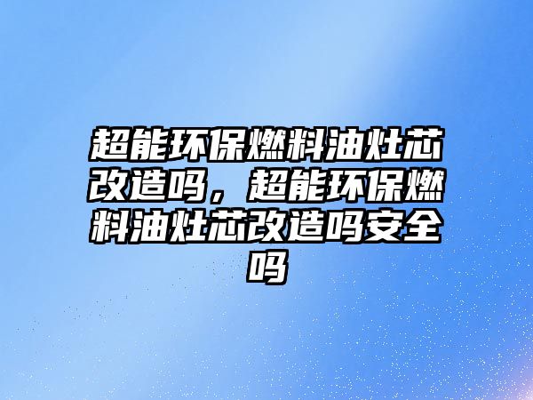超能環(huán)保燃料油灶芯改造嗎，超能環(huán)保燃料油灶芯改造嗎安全嗎