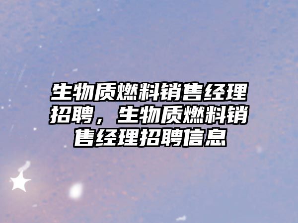 生物質(zhì)燃料銷售經(jīng)理招聘，生物質(zhì)燃料銷售經(jīng)理招聘信息