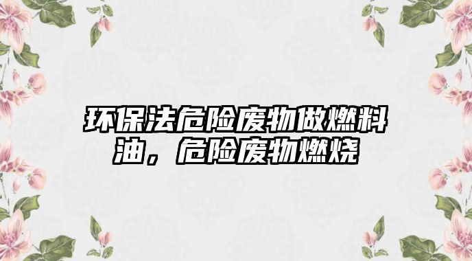 環(huán)保法危險廢物做燃料油，危險廢物燃燒