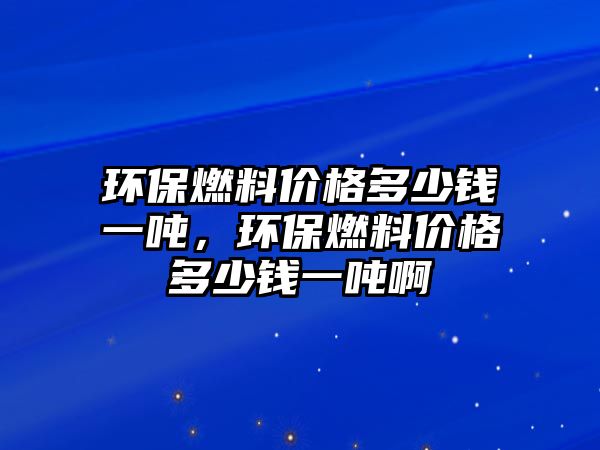 環(huán)保燃料價格多少錢一噸，環(huán)保燃料價格多少錢一噸啊