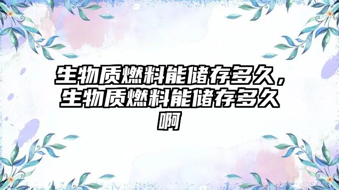 生物質(zhì)燃料能儲存多久，生物質(zhì)燃料能儲存多久啊