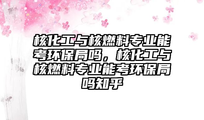 核化工與核燃料專業(yè)能考環(huán)保局嗎，核化工與核燃料專業(yè)能考環(huán)保局嗎知乎