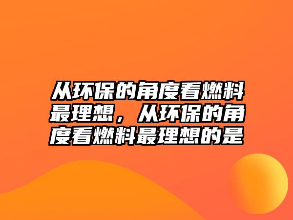 從環(huán)保的角度看燃料最理想，從環(huán)保的角度看燃料最理想的是