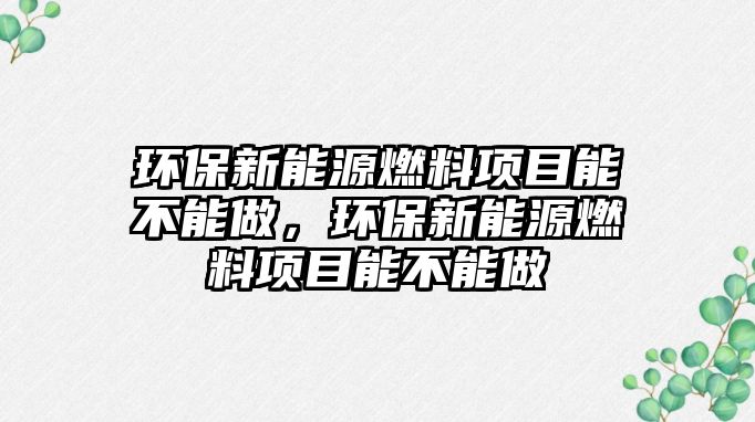 環(huán)保新能源燃料項目能不能做，環(huán)保新能源燃料項目能不能做