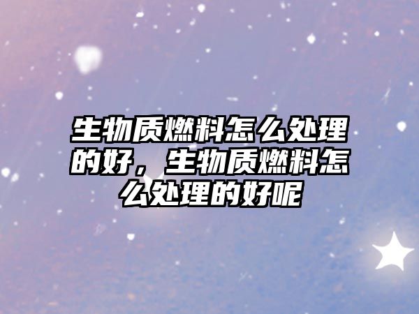 生物質(zhì)燃料怎么處理的好，生物質(zhì)燃料怎么處理的好呢