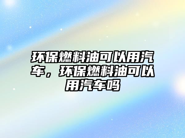 環(huán)保燃料油可以用汽車(chē)，環(huán)保燃料油可以用汽車(chē)嗎