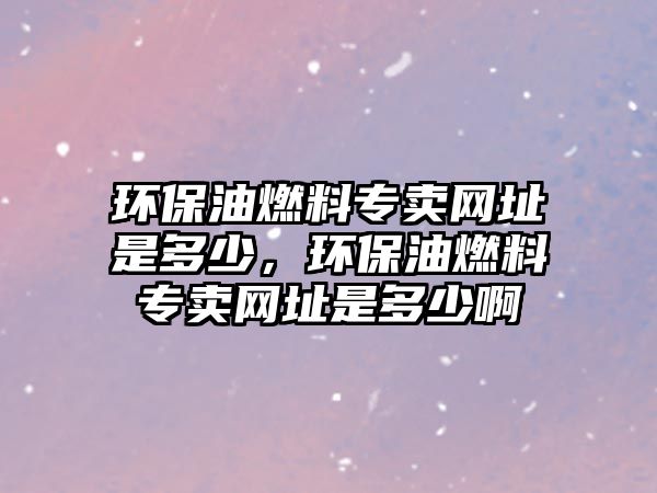 環(huán)保油燃料專賣網(wǎng)址是多少，環(huán)保油燃料專賣網(wǎng)址是多少啊