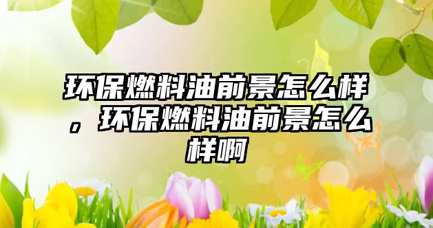 環(huán)保燃料油前景怎么樣，環(huán)保燃料油前景怎么樣啊
