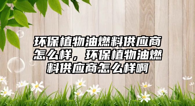環(huán)保植物油燃料供應(yīng)商怎么樣，環(huán)保植物油燃料供應(yīng)商怎么樣啊