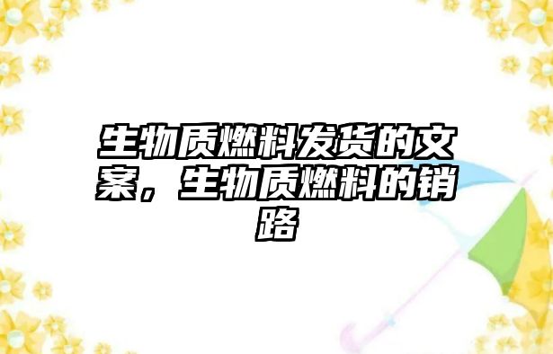 生物質(zhì)燃料發(fā)貨的文案，生物質(zhì)燃料的銷路