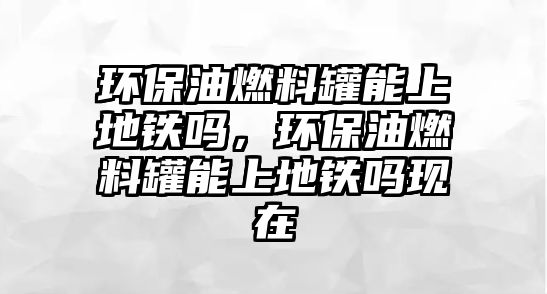 環(huán)保油燃料罐能上地鐵嗎，環(huán)保油燃料罐能上地鐵嗎現在