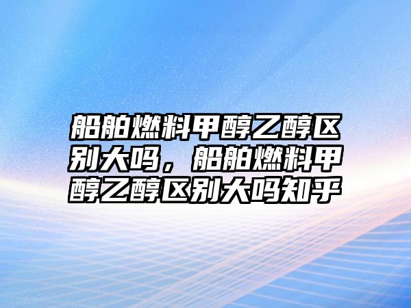 船舶燃料甲醇乙醇區(qū)別大嗎，船舶燃料甲醇乙醇區(qū)別大嗎知乎