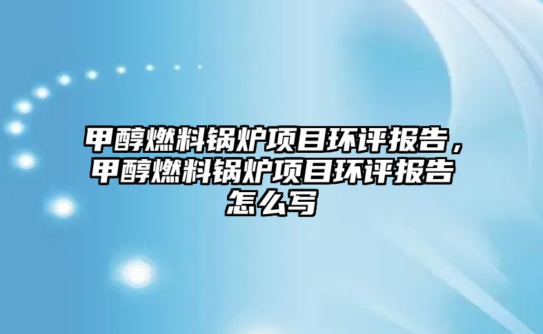 甲醇燃料鍋爐項(xiàng)目環(huán)評(píng)報(bào)告，甲醇燃料鍋爐項(xiàng)目環(huán)評(píng)報(bào)告怎么寫