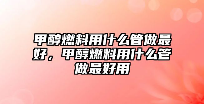 甲醇燃料用什么管做最好，甲醇燃料用什么管做最好用
